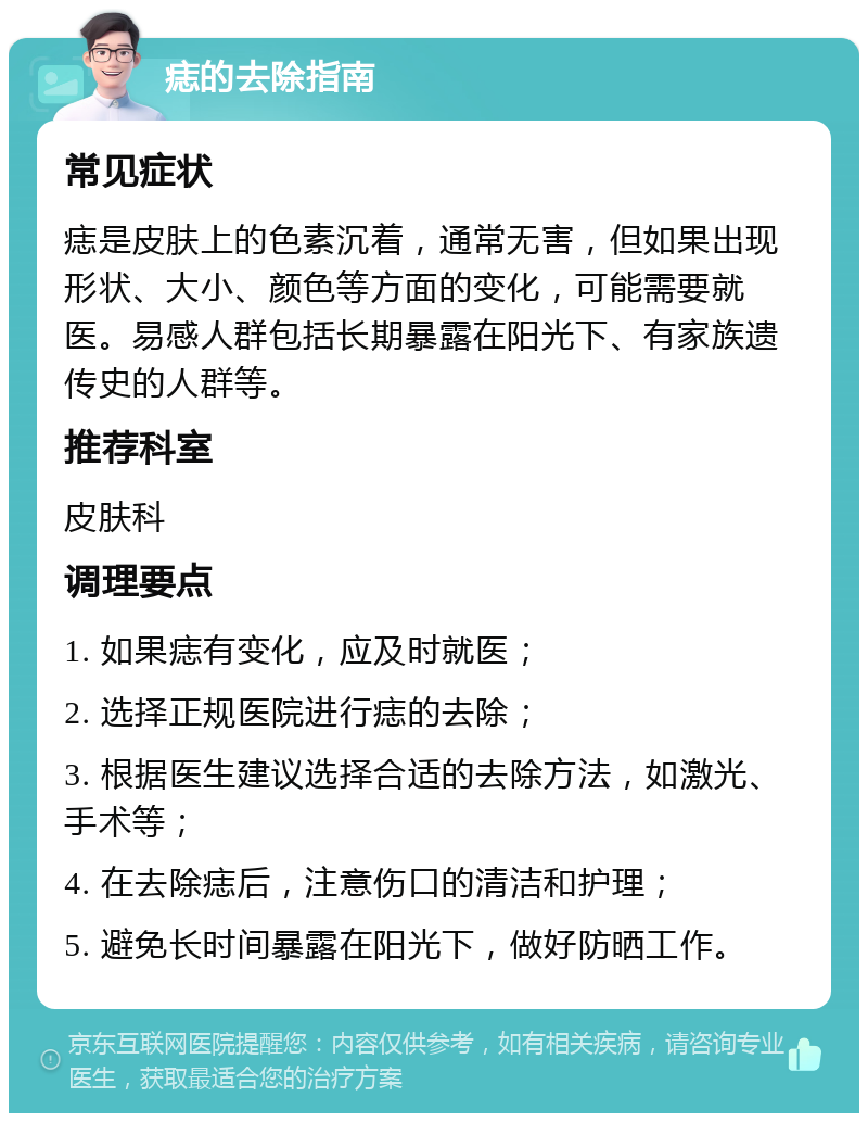 痣的去除指南 常见症状 痣是皮肤上的色素沉着，通常无害，但如果出现形状、大小、颜色等方面的变化，可能需要就医。易感人群包括长期暴露在阳光下、有家族遗传史的人群等。 推荐科室 皮肤科 调理要点 1. 如果痣有变化，应及时就医； 2. 选择正规医院进行痣的去除； 3. 根据医生建议选择合适的去除方法，如激光、手术等； 4. 在去除痣后，注意伤口的清洁和护理； 5. 避免长时间暴露在阳光下，做好防晒工作。