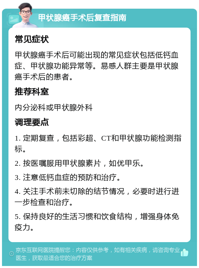 甲状腺癌手术后复查指南 常见症状 甲状腺癌手术后可能出现的常见症状包括低钙血症、甲状腺功能异常等。易感人群主要是甲状腺癌手术后的患者。 推荐科室 内分泌科或甲状腺外科 调理要点 1. 定期复查，包括彩超、CT和甲状腺功能检测指标。 2. 按医嘱服用甲状腺素片，如优甲乐。 3. 注意低钙血症的预防和治疗。 4. 关注手术前未切除的结节情况，必要时进行进一步检查和治疗。 5. 保持良好的生活习惯和饮食结构，增强身体免疫力。