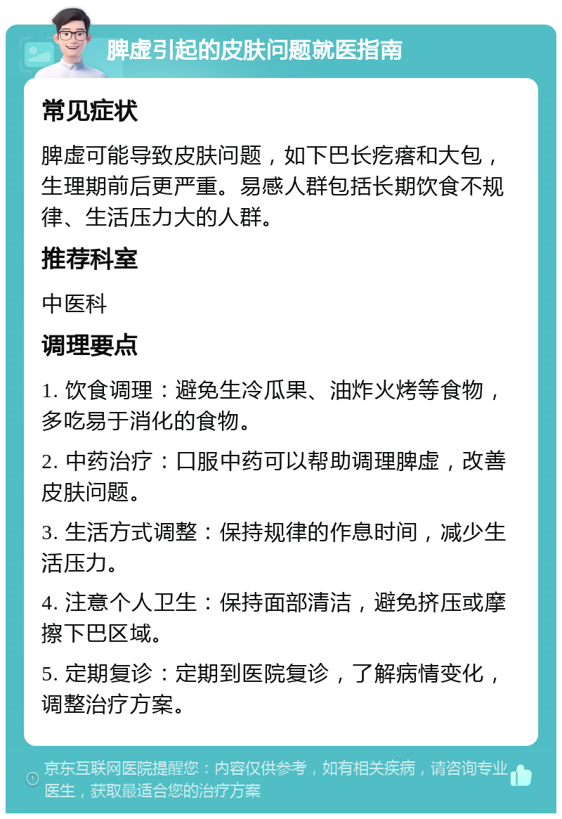 脾虚引起的皮肤问题就医指南 常见症状 脾虚可能导致皮肤问题，如下巴长疙瘩和大包，生理期前后更严重。易感人群包括长期饮食不规律、生活压力大的人群。 推荐科室 中医科 调理要点 1. 饮食调理：避免生冷瓜果、油炸火烤等食物，多吃易于消化的食物。 2. 中药治疗：口服中药可以帮助调理脾虚，改善皮肤问题。 3. 生活方式调整：保持规律的作息时间，减少生活压力。 4. 注意个人卫生：保持面部清洁，避免挤压或摩擦下巴区域。 5. 定期复诊：定期到医院复诊，了解病情变化，调整治疗方案。