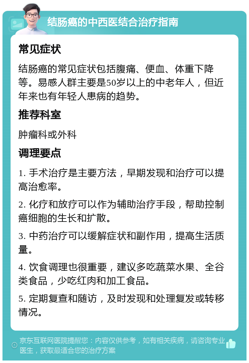 结肠癌的中西医结合治疗指南 常见症状 结肠癌的常见症状包括腹痛、便血、体重下降等。易感人群主要是50岁以上的中老年人，但近年来也有年轻人患病的趋势。 推荐科室 肿瘤科或外科 调理要点 1. 手术治疗是主要方法，早期发现和治疗可以提高治愈率。 2. 化疗和放疗可以作为辅助治疗手段，帮助控制癌细胞的生长和扩散。 3. 中药治疗可以缓解症状和副作用，提高生活质量。 4. 饮食调理也很重要，建议多吃蔬菜水果、全谷类食品，少吃红肉和加工食品。 5. 定期复查和随访，及时发现和处理复发或转移情况。