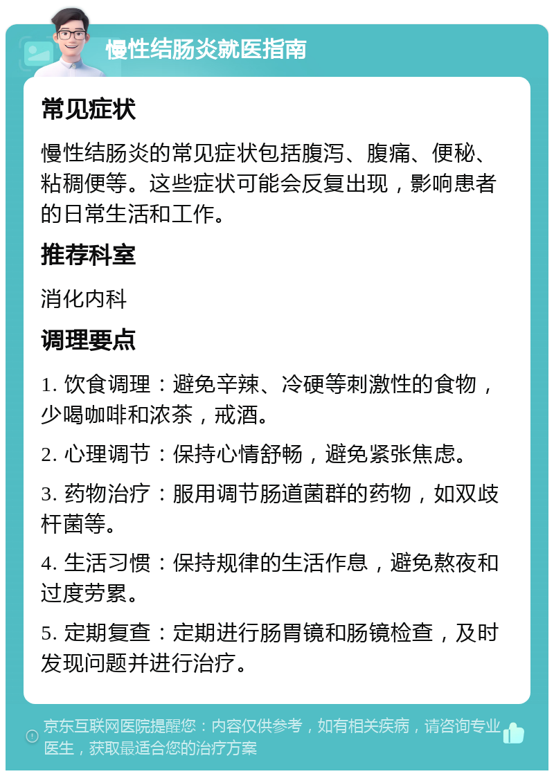 慢性结肠炎就医指南 常见症状 慢性结肠炎的常见症状包括腹泻、腹痛、便秘、粘稠便等。这些症状可能会反复出现，影响患者的日常生活和工作。 推荐科室 消化内科 调理要点 1. 饮食调理：避免辛辣、冷硬等刺激性的食物，少喝咖啡和浓茶，戒酒。 2. 心理调节：保持心情舒畅，避免紧张焦虑。 3. 药物治疗：服用调节肠道菌群的药物，如双歧杆菌等。 4. 生活习惯：保持规律的生活作息，避免熬夜和过度劳累。 5. 定期复查：定期进行肠胃镜和肠镜检查，及时发现问题并进行治疗。