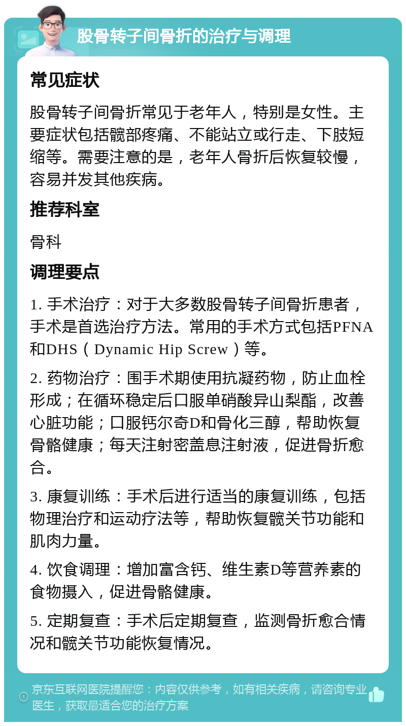 股骨转子间骨折的治疗与调理 常见症状 股骨转子间骨折常见于老年人，特别是女性。主要症状包括髋部疼痛、不能站立或行走、下肢短缩等。需要注意的是，老年人骨折后恢复较慢，容易并发其他疾病。 推荐科室 骨科 调理要点 1. 手术治疗：对于大多数股骨转子间骨折患者，手术是首选治疗方法。常用的手术方式包括PFNA和DHS（Dynamic Hip Screw）等。 2. 药物治疗：围手术期使用抗凝药物，防止血栓形成；在循环稳定后口服单硝酸异山梨酯，改善心脏功能；口服钙尔奇D和骨化三醇，帮助恢复骨骼健康；每天注射密盖息注射液，促进骨折愈合。 3. 康复训练：手术后进行适当的康复训练，包括物理治疗和运动疗法等，帮助恢复髋关节功能和肌肉力量。 4. 饮食调理：增加富含钙、维生素D等营养素的食物摄入，促进骨骼健康。 5. 定期复查：手术后定期复查，监测骨折愈合情况和髋关节功能恢复情况。