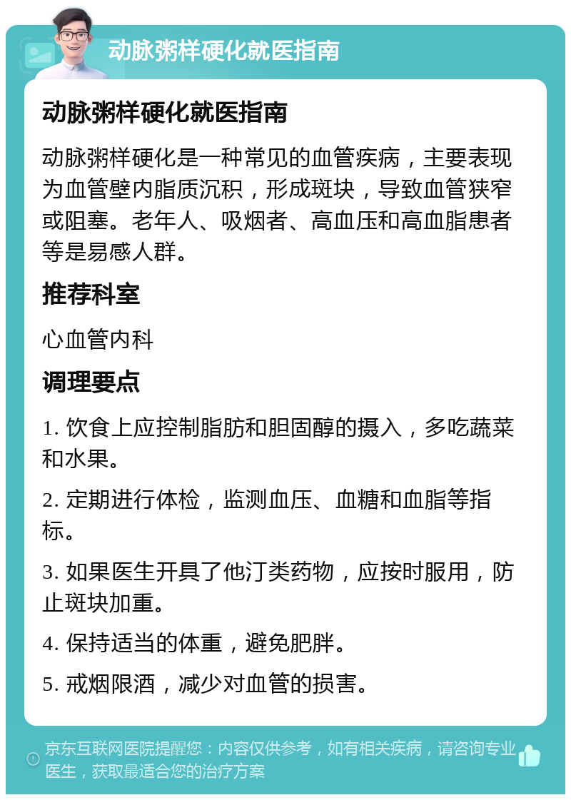 动脉粥样硬化就医指南 动脉粥样硬化就医指南 动脉粥样硬化是一种常见的血管疾病，主要表现为血管壁内脂质沉积，形成斑块，导致血管狭窄或阻塞。老年人、吸烟者、高血压和高血脂患者等是易感人群。 推荐科室 心血管内科 调理要点 1. 饮食上应控制脂肪和胆固醇的摄入，多吃蔬菜和水果。 2. 定期进行体检，监测血压、血糖和血脂等指标。 3. 如果医生开具了他汀类药物，应按时服用，防止斑块加重。 4. 保持适当的体重，避免肥胖。 5. 戒烟限酒，减少对血管的损害。