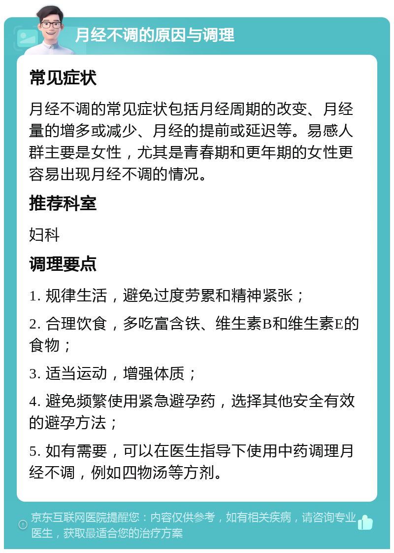 月经不调的原因与调理 常见症状 月经不调的常见症状包括月经周期的改变、月经量的增多或减少、月经的提前或延迟等。易感人群主要是女性，尤其是青春期和更年期的女性更容易出现月经不调的情况。 推荐科室 妇科 调理要点 1. 规律生活，避免过度劳累和精神紧张； 2. 合理饮食，多吃富含铁、维生素B和维生素E的食物； 3. 适当运动，增强体质； 4. 避免频繁使用紧急避孕药，选择其他安全有效的避孕方法； 5. 如有需要，可以在医生指导下使用中药调理月经不调，例如四物汤等方剂。