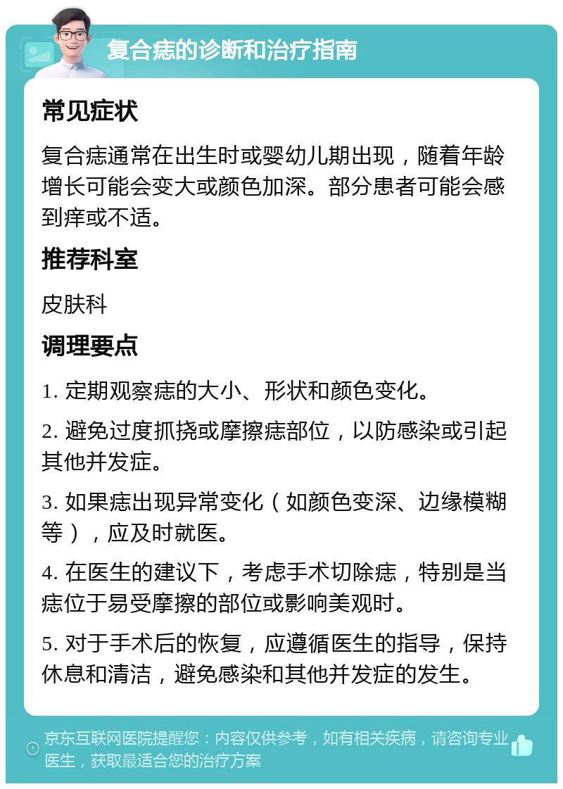 复合痣的诊断和治疗指南 常见症状 复合痣通常在出生时或婴幼儿期出现，随着年龄增长可能会变大或颜色加深。部分患者可能会感到痒或不适。 推荐科室 皮肤科 调理要点 1. 定期观察痣的大小、形状和颜色变化。 2. 避免过度抓挠或摩擦痣部位，以防感染或引起其他并发症。 3. 如果痣出现异常变化（如颜色变深、边缘模糊等），应及时就医。 4. 在医生的建议下，考虑手术切除痣，特别是当痣位于易受摩擦的部位或影响美观时。 5. 对于手术后的恢复，应遵循医生的指导，保持休息和清洁，避免感染和其他并发症的发生。