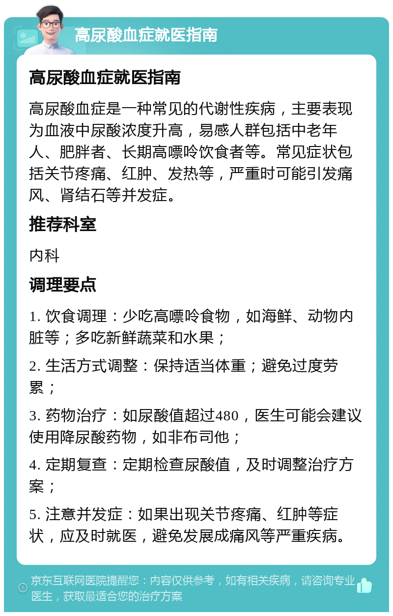 高尿酸血症就医指南 高尿酸血症就医指南 高尿酸血症是一种常见的代谢性疾病，主要表现为血液中尿酸浓度升高，易感人群包括中老年人、肥胖者、长期高嘌呤饮食者等。常见症状包括关节疼痛、红肿、发热等，严重时可能引发痛风、肾结石等并发症。 推荐科室 内科 调理要点 1. 饮食调理：少吃高嘌呤食物，如海鲜、动物内脏等；多吃新鲜蔬菜和水果； 2. 生活方式调整：保持适当体重；避免过度劳累； 3. 药物治疗：如尿酸值超过480，医生可能会建议使用降尿酸药物，如非布司他； 4. 定期复查：定期检查尿酸值，及时调整治疗方案； 5. 注意并发症：如果出现关节疼痛、红肿等症状，应及时就医，避免发展成痛风等严重疾病。