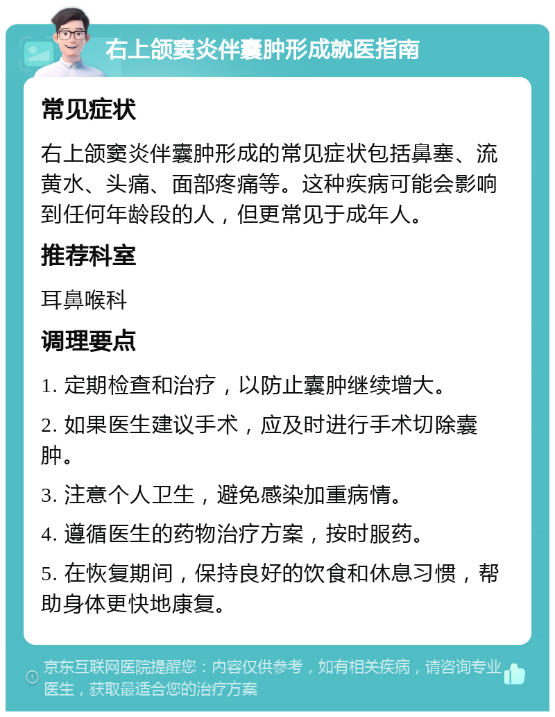 右上颌窦炎伴囊肿形成就医指南 常见症状 右上颌窦炎伴囊肿形成的常见症状包括鼻塞、流黄水、头痛、面部疼痛等。这种疾病可能会影响到任何年龄段的人，但更常见于成年人。 推荐科室 耳鼻喉科 调理要点 1. 定期检查和治疗，以防止囊肿继续增大。 2. 如果医生建议手术，应及时进行手术切除囊肿。 3. 注意个人卫生，避免感染加重病情。 4. 遵循医生的药物治疗方案，按时服药。 5. 在恢复期间，保持良好的饮食和休息习惯，帮助身体更快地康复。