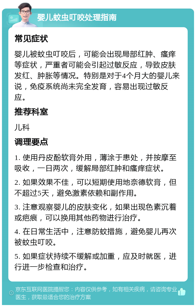 婴儿蚊虫叮咬处理指南 常见症状 婴儿被蚊虫叮咬后，可能会出现局部红肿、瘙痒等症状，严重者可能会引起过敏反应，导致皮肤发红、肿胀等情况。特别是对于4个月大的婴儿来说，免疫系统尚未完全发育，容易出现过敏反应。 推荐科室 儿科 调理要点 1. 使用丹皮酚软膏外用，薄涂于患处，并按摩至吸收，一日两次，缓解局部红肿和瘙痒症状。 2. 如果效果不佳，可以短期使用地奈德软膏，但不超过5天，避免激素依赖和副作用。 3. 注意观察婴儿的皮肤变化，如果出现色素沉着或疤痕，可以换用其他药物进行治疗。 4. 在日常生活中，注意防蚊措施，避免婴儿再次被蚊虫叮咬。 5. 如果症状持续不缓解或加重，应及时就医，进行进一步检查和治疗。