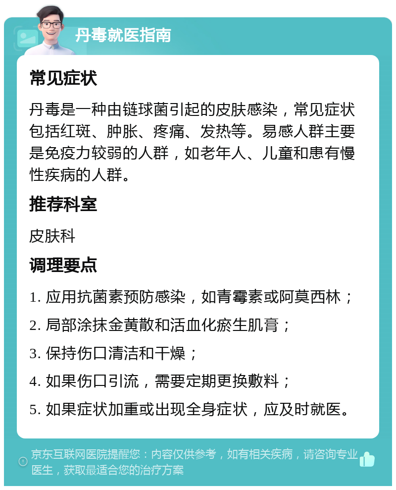 丹毒就医指南 常见症状 丹毒是一种由链球菌引起的皮肤感染，常见症状包括红斑、肿胀、疼痛、发热等。易感人群主要是免疫力较弱的人群，如老年人、儿童和患有慢性疾病的人群。 推荐科室 皮肤科 调理要点 1. 应用抗菌素预防感染，如青霉素或阿莫西林； 2. 局部涂抹金黄散和活血化瘀生肌膏； 3. 保持伤口清洁和干燥； 4. 如果伤口引流，需要定期更换敷料； 5. 如果症状加重或出现全身症状，应及时就医。