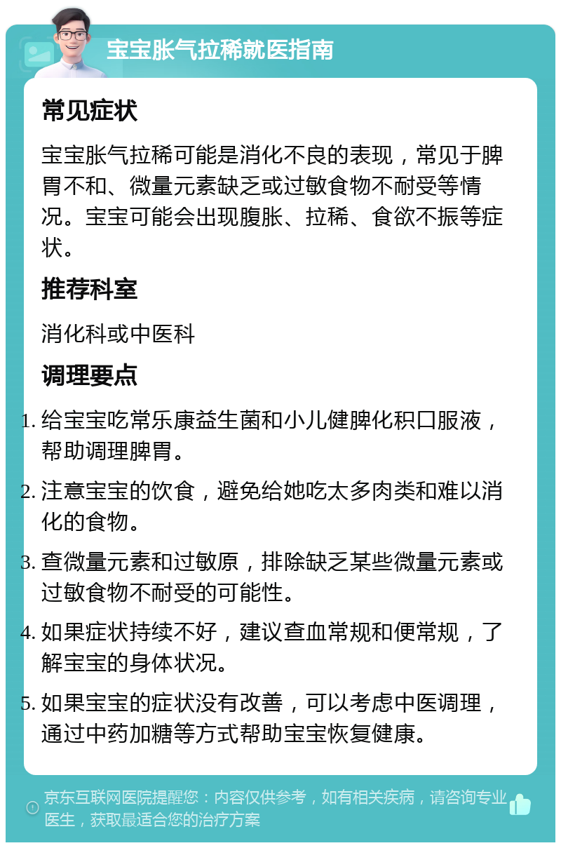 宝宝胀气拉稀就医指南 常见症状 宝宝胀气拉稀可能是消化不良的表现，常见于脾胃不和、微量元素缺乏或过敏食物不耐受等情况。宝宝可能会出现腹胀、拉稀、食欲不振等症状。 推荐科室 消化科或中医科 调理要点 给宝宝吃常乐康益生菌和小儿健脾化积口服液，帮助调理脾胃。 注意宝宝的饮食，避免给她吃太多肉类和难以消化的食物。 查微量元素和过敏原，排除缺乏某些微量元素或过敏食物不耐受的可能性。 如果症状持续不好，建议查血常规和便常规，了解宝宝的身体状况。 如果宝宝的症状没有改善，可以考虑中医调理，通过中药加糖等方式帮助宝宝恢复健康。