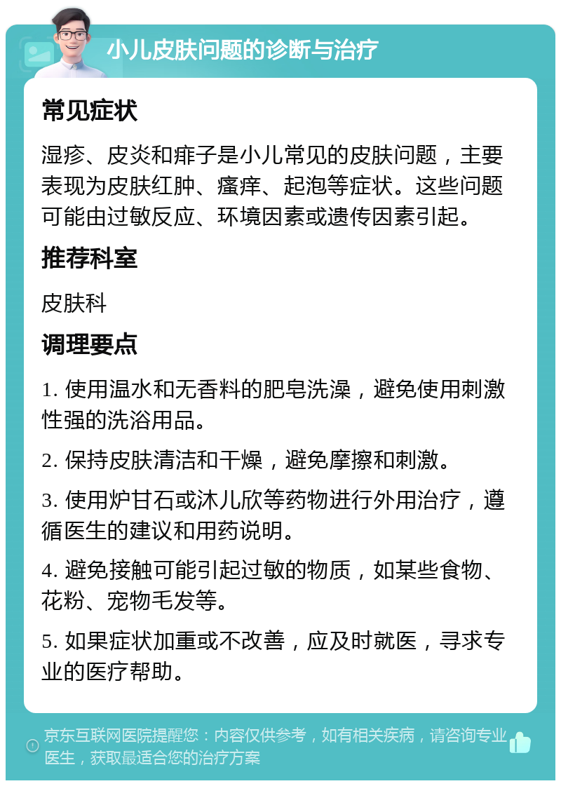 小儿皮肤问题的诊断与治疗 常见症状 湿疹、皮炎和痱子是小儿常见的皮肤问题，主要表现为皮肤红肿、瘙痒、起泡等症状。这些问题可能由过敏反应、环境因素或遗传因素引起。 推荐科室 皮肤科 调理要点 1. 使用温水和无香料的肥皂洗澡，避免使用刺激性强的洗浴用品。 2. 保持皮肤清洁和干燥，避免摩擦和刺激。 3. 使用炉甘石或沐儿欣等药物进行外用治疗，遵循医生的建议和用药说明。 4. 避免接触可能引起过敏的物质，如某些食物、花粉、宠物毛发等。 5. 如果症状加重或不改善，应及时就医，寻求专业的医疗帮助。