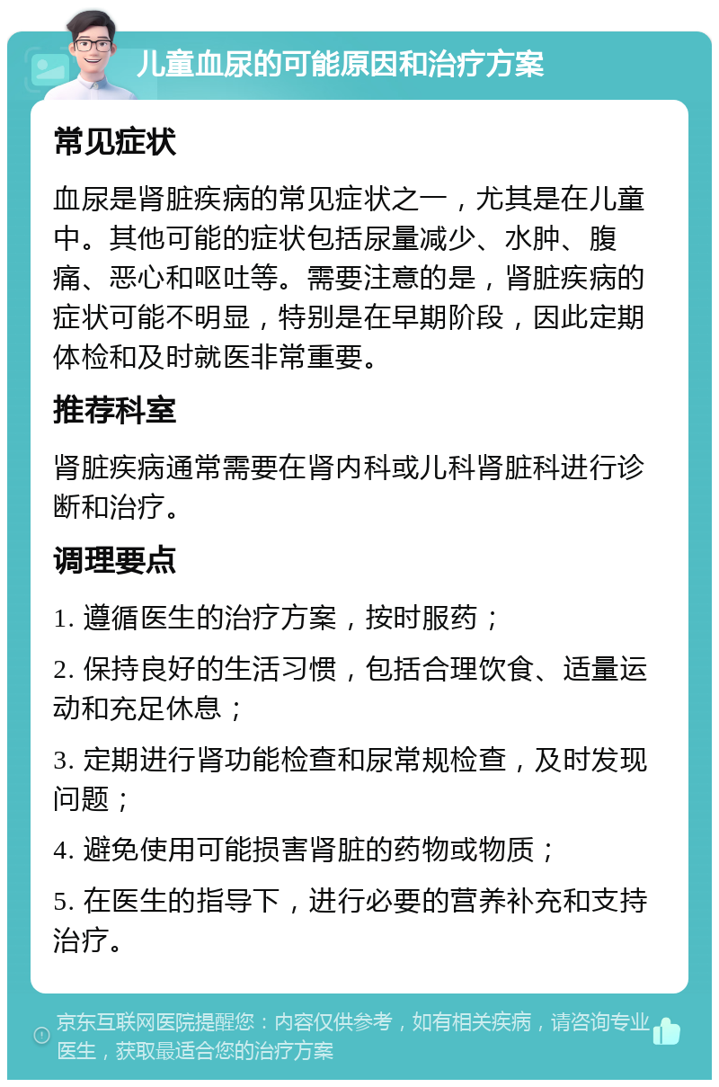 儿童血尿的可能原因和治疗方案 常见症状 血尿是肾脏疾病的常见症状之一，尤其是在儿童中。其他可能的症状包括尿量减少、水肿、腹痛、恶心和呕吐等。需要注意的是，肾脏疾病的症状可能不明显，特别是在早期阶段，因此定期体检和及时就医非常重要。 推荐科室 肾脏疾病通常需要在肾内科或儿科肾脏科进行诊断和治疗。 调理要点 1. 遵循医生的治疗方案，按时服药； 2. 保持良好的生活习惯，包括合理饮食、适量运动和充足休息； 3. 定期进行肾功能检查和尿常规检查，及时发现问题； 4. 避免使用可能损害肾脏的药物或物质； 5. 在医生的指导下，进行必要的营养补充和支持治疗。