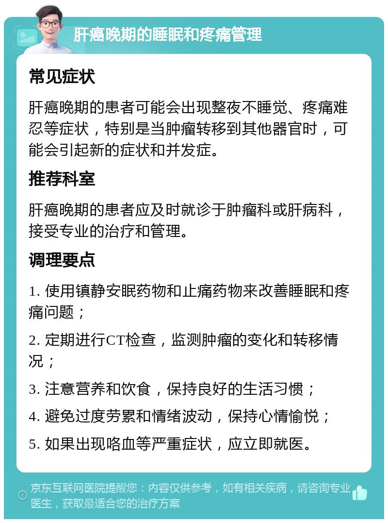 肝癌晚期的睡眠和疼痛管理 常见症状 肝癌晚期的患者可能会出现整夜不睡觉、疼痛难忍等症状，特别是当肿瘤转移到其他器官时，可能会引起新的症状和并发症。 推荐科室 肝癌晚期的患者应及时就诊于肿瘤科或肝病科，接受专业的治疗和管理。 调理要点 1. 使用镇静安眠药物和止痛药物来改善睡眠和疼痛问题； 2. 定期进行CT检查，监测肿瘤的变化和转移情况； 3. 注意营养和饮食，保持良好的生活习惯； 4. 避免过度劳累和情绪波动，保持心情愉悦； 5. 如果出现咯血等严重症状，应立即就医。