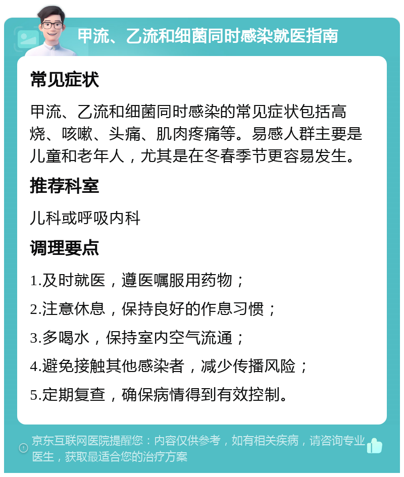 甲流、乙流和细菌同时感染就医指南 常见症状 甲流、乙流和细菌同时感染的常见症状包括高烧、咳嗽、头痛、肌肉疼痛等。易感人群主要是儿童和老年人，尤其是在冬春季节更容易发生。 推荐科室 儿科或呼吸内科 调理要点 1.及时就医，遵医嘱服用药物； 2.注意休息，保持良好的作息习惯； 3.多喝水，保持室内空气流通； 4.避免接触其他感染者，减少传播风险； 5.定期复查，确保病情得到有效控制。