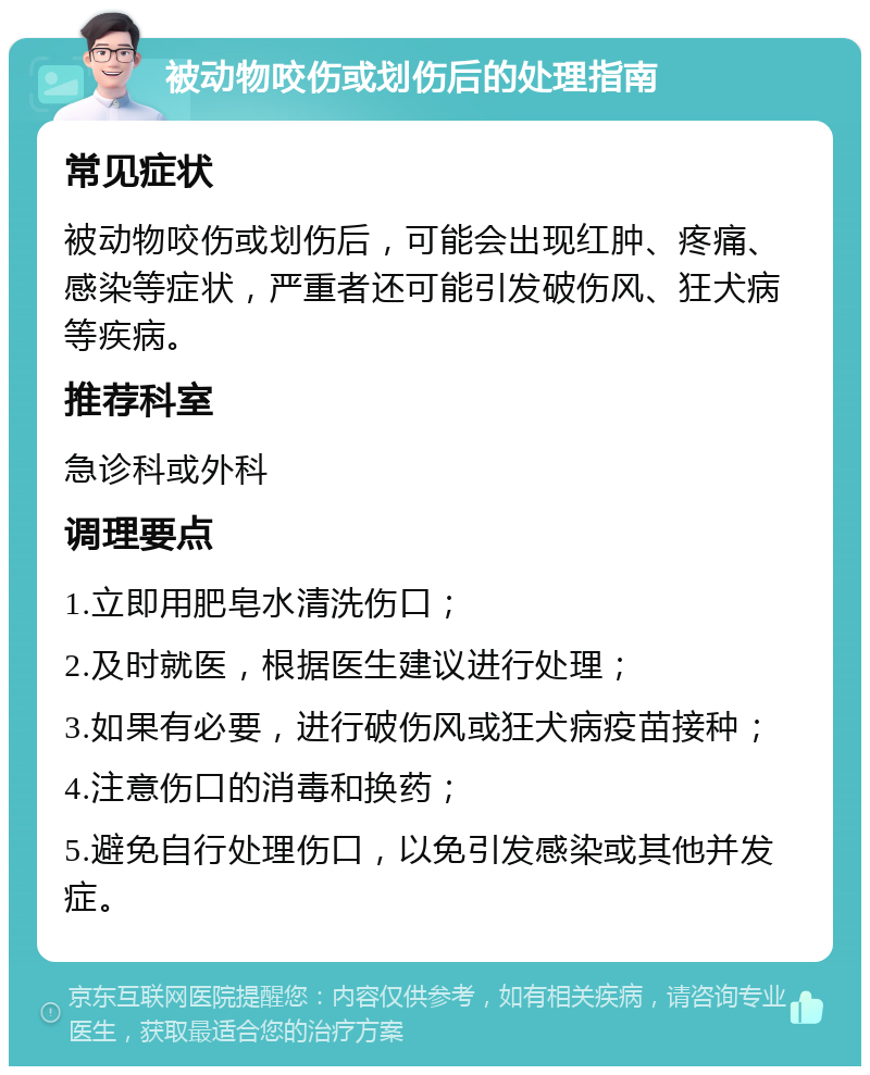 被动物咬伤或划伤后的处理指南 常见症状 被动物咬伤或划伤后，可能会出现红肿、疼痛、感染等症状，严重者还可能引发破伤风、狂犬病等疾病。 推荐科室 急诊科或外科 调理要点 1.立即用肥皂水清洗伤口； 2.及时就医，根据医生建议进行处理； 3.如果有必要，进行破伤风或狂犬病疫苗接种； 4.注意伤口的消毒和换药； 5.避免自行处理伤口，以免引发感染或其他并发症。