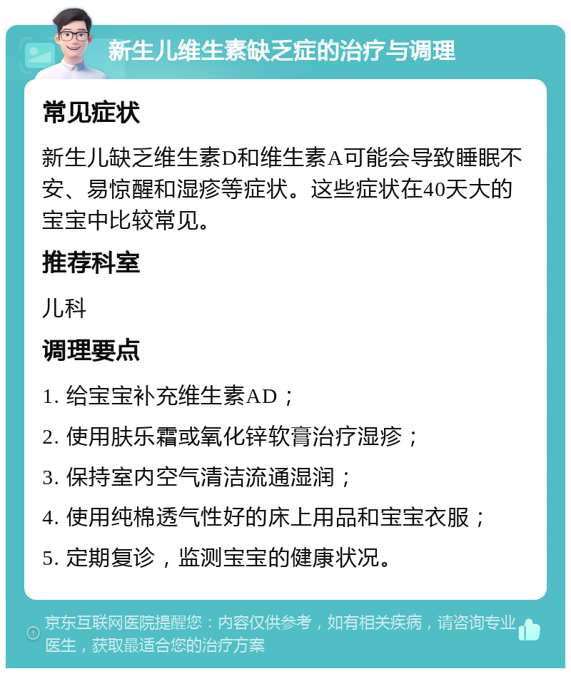 新生儿维生素缺乏症的治疗与调理 常见症状 新生儿缺乏维生素D和维生素A可能会导致睡眠不安、易惊醒和湿疹等症状。这些症状在40天大的宝宝中比较常见。 推荐科室 儿科 调理要点 1. 给宝宝补充维生素AD； 2. 使用肤乐霜或氧化锌软膏治疗湿疹； 3. 保持室内空气清洁流通湿润； 4. 使用纯棉透气性好的床上用品和宝宝衣服； 5. 定期复诊，监测宝宝的健康状况。