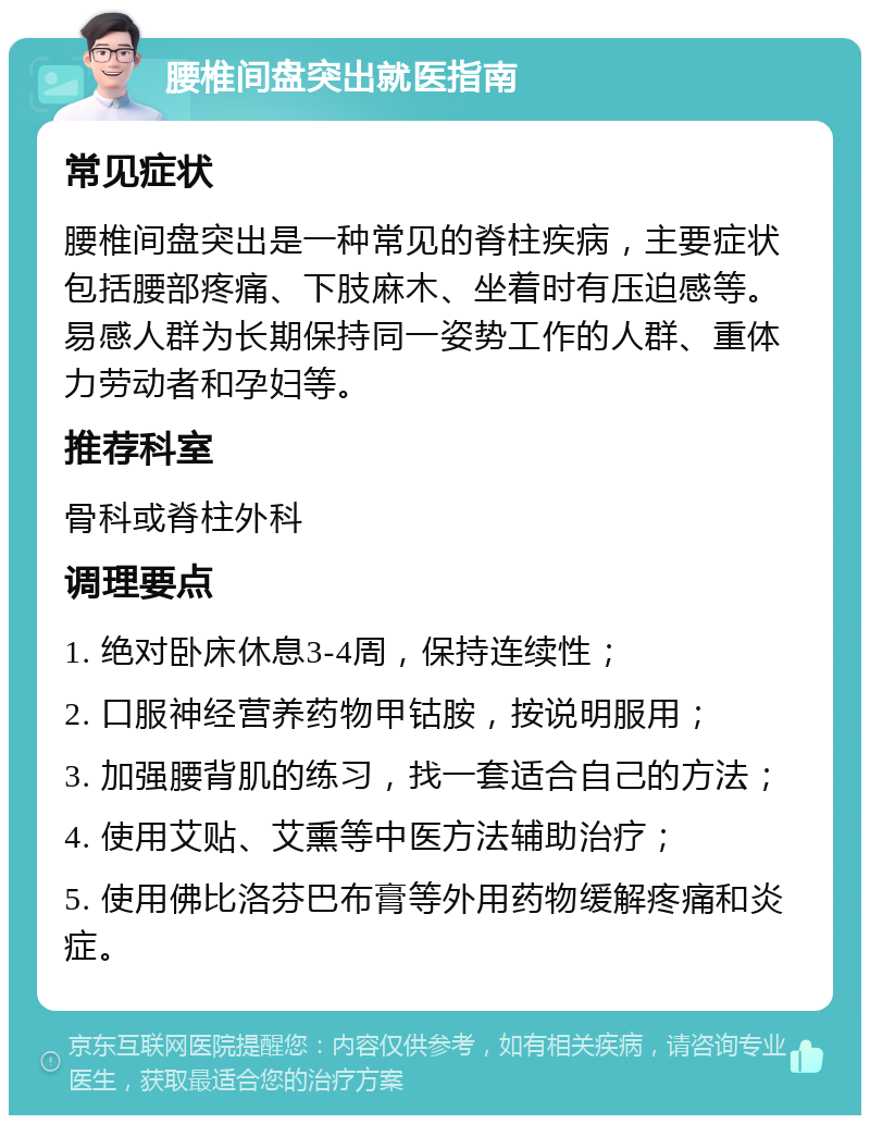 腰椎间盘突出就医指南 常见症状 腰椎间盘突出是一种常见的脊柱疾病，主要症状包括腰部疼痛、下肢麻木、坐着时有压迫感等。易感人群为长期保持同一姿势工作的人群、重体力劳动者和孕妇等。 推荐科室 骨科或脊柱外科 调理要点 1. 绝对卧床休息3-4周，保持连续性； 2. 口服神经营养药物甲钴胺，按说明服用； 3. 加强腰背肌的练习，找一套适合自己的方法； 4. 使用艾贴、艾熏等中医方法辅助治疗； 5. 使用佛比洛芬巴布膏等外用药物缓解疼痛和炎症。