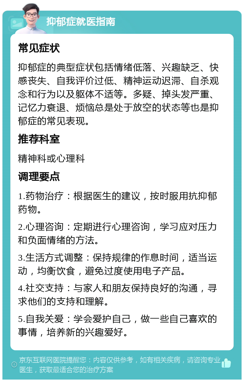 抑郁症就医指南 常见症状 抑郁症的典型症状包括情绪低落、兴趣缺乏、快感丧失、自我评价过低、精神运动迟滞、自杀观念和行为以及躯体不适等。多疑、掉头发严重、记忆力衰退、烦恼总是处于放空的状态等也是抑郁症的常见表现。 推荐科室 精神科或心理科 调理要点 1.药物治疗：根据医生的建议，按时服用抗抑郁药物。 2.心理咨询：定期进行心理咨询，学习应对压力和负面情绪的方法。 3.生活方式调整：保持规律的作息时间，适当运动，均衡饮食，避免过度使用电子产品。 4.社交支持：与家人和朋友保持良好的沟通，寻求他们的支持和理解。 5.自我关爱：学会爱护自己，做一些自己喜欢的事情，培养新的兴趣爱好。