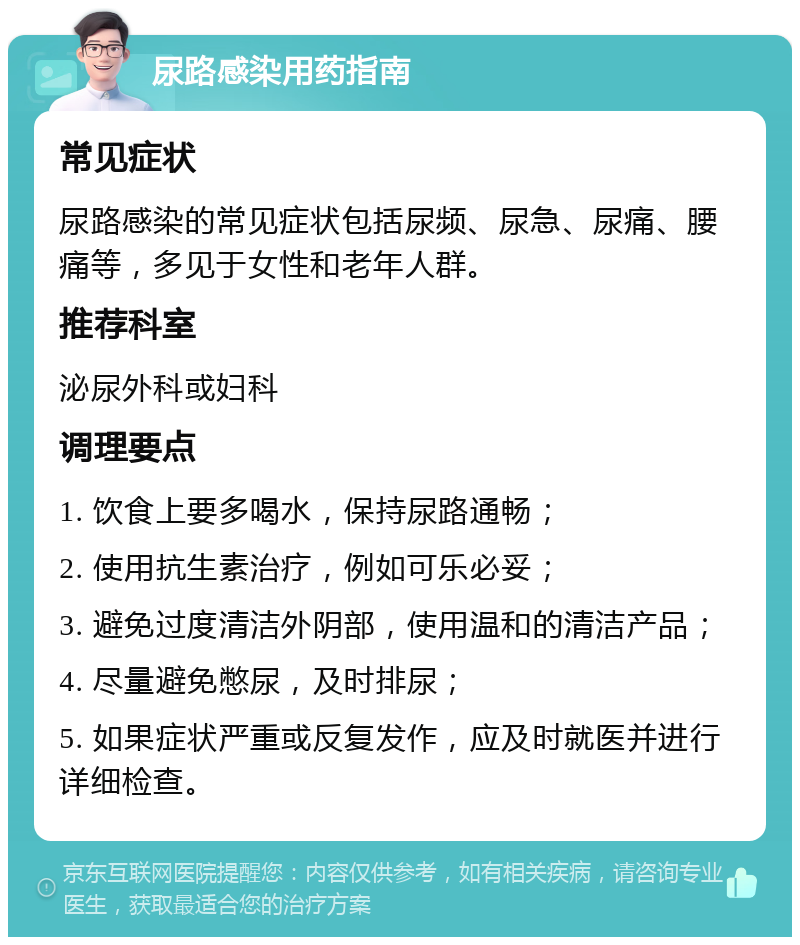 尿路感染用药指南 常见症状 尿路感染的常见症状包括尿频、尿急、尿痛、腰痛等，多见于女性和老年人群。 推荐科室 泌尿外科或妇科 调理要点 1. 饮食上要多喝水，保持尿路通畅； 2. 使用抗生素治疗，例如可乐必妥； 3. 避免过度清洁外阴部，使用温和的清洁产品； 4. 尽量避免憋尿，及时排尿； 5. 如果症状严重或反复发作，应及时就医并进行详细检查。