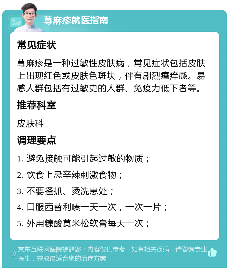 荨麻疹就医指南 常见症状 荨麻疹是一种过敏性皮肤病，常见症状包括皮肤上出现红色或皮肤色斑块，伴有剧烈瘙痒感。易感人群包括有过敏史的人群、免疫力低下者等。 推荐科室 皮肤科 调理要点 1. 避免接触可能引起过敏的物质； 2. 饮食上忌辛辣刺激食物； 3. 不要搔抓、烫洗患处； 4. 口服西替利嗪一天一次，一次一片； 5. 外用糠酸莫米松软膏每天一次；