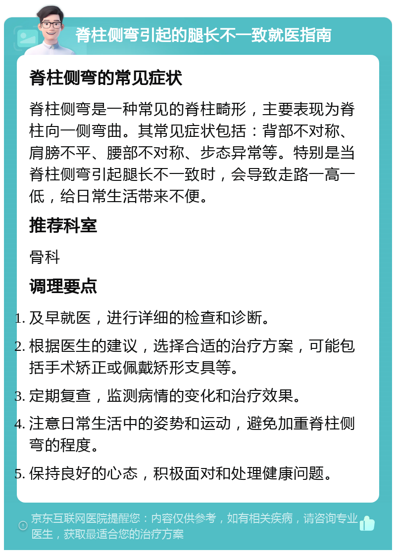 脊柱侧弯引起的腿长不一致就医指南 脊柱侧弯的常见症状 脊柱侧弯是一种常见的脊柱畸形，主要表现为脊柱向一侧弯曲。其常见症状包括：背部不对称、肩膀不平、腰部不对称、步态异常等。特别是当脊柱侧弯引起腿长不一致时，会导致走路一高一低，给日常生活带来不便。 推荐科室 骨科 调理要点 及早就医，进行详细的检查和诊断。 根据医生的建议，选择合适的治疗方案，可能包括手术矫正或佩戴矫形支具等。 定期复查，监测病情的变化和治疗效果。 注意日常生活中的姿势和运动，避免加重脊柱侧弯的程度。 保持良好的心态，积极面对和处理健康问题。