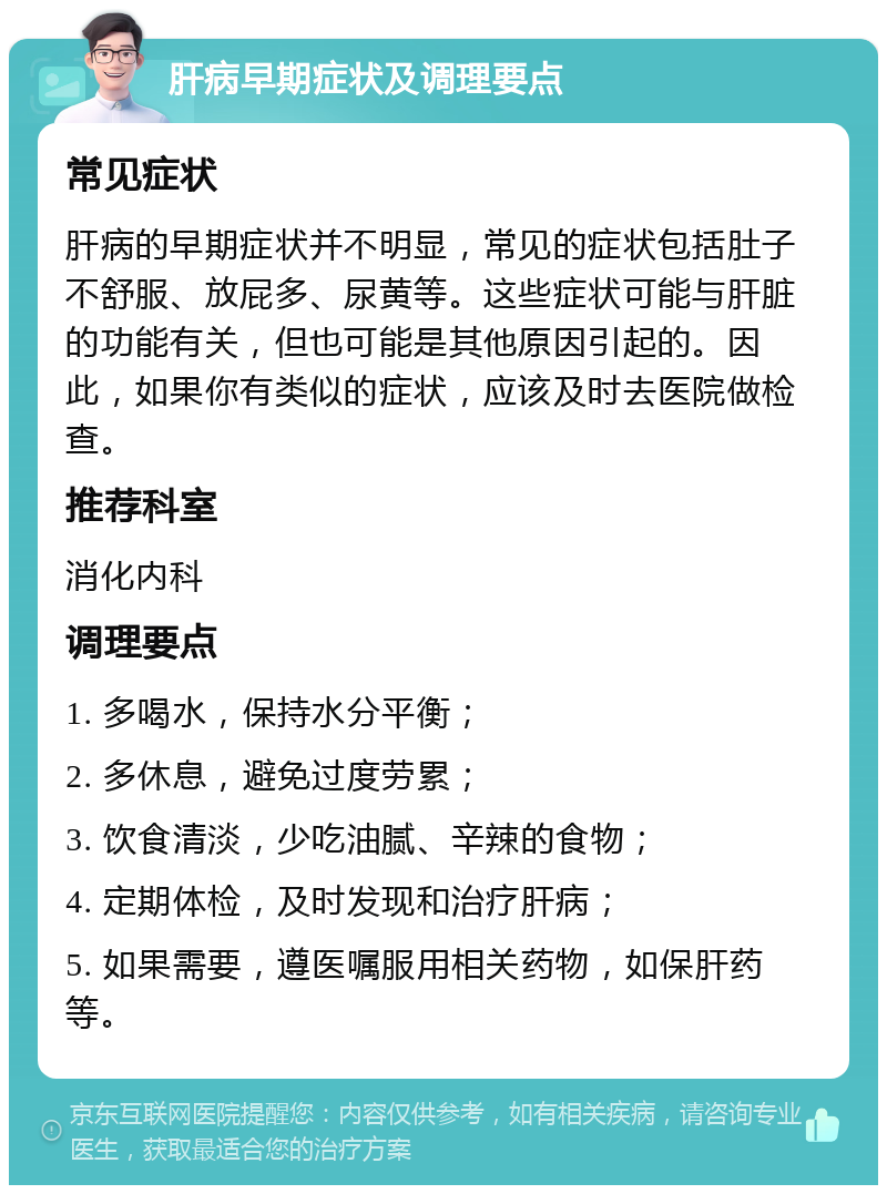 肝病早期症状及调理要点 常见症状 肝病的早期症状并不明显，常见的症状包括肚子不舒服、放屁多、尿黄等。这些症状可能与肝脏的功能有关，但也可能是其他原因引起的。因此，如果你有类似的症状，应该及时去医院做检查。 推荐科室 消化内科 调理要点 1. 多喝水，保持水分平衡； 2. 多休息，避免过度劳累； 3. 饮食清淡，少吃油腻、辛辣的食物； 4. 定期体检，及时发现和治疗肝病； 5. 如果需要，遵医嘱服用相关药物，如保肝药等。