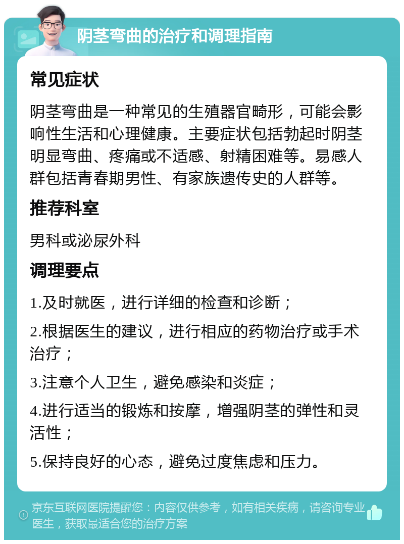 阴茎弯曲的治疗和调理指南 常见症状 阴茎弯曲是一种常见的生殖器官畸形，可能会影响性生活和心理健康。主要症状包括勃起时阴茎明显弯曲、疼痛或不适感、射精困难等。易感人群包括青春期男性、有家族遗传史的人群等。 推荐科室 男科或泌尿外科 调理要点 1.及时就医，进行详细的检查和诊断； 2.根据医生的建议，进行相应的药物治疗或手术治疗； 3.注意个人卫生，避免感染和炎症； 4.进行适当的锻炼和按摩，增强阴茎的弹性和灵活性； 5.保持良好的心态，避免过度焦虑和压力。