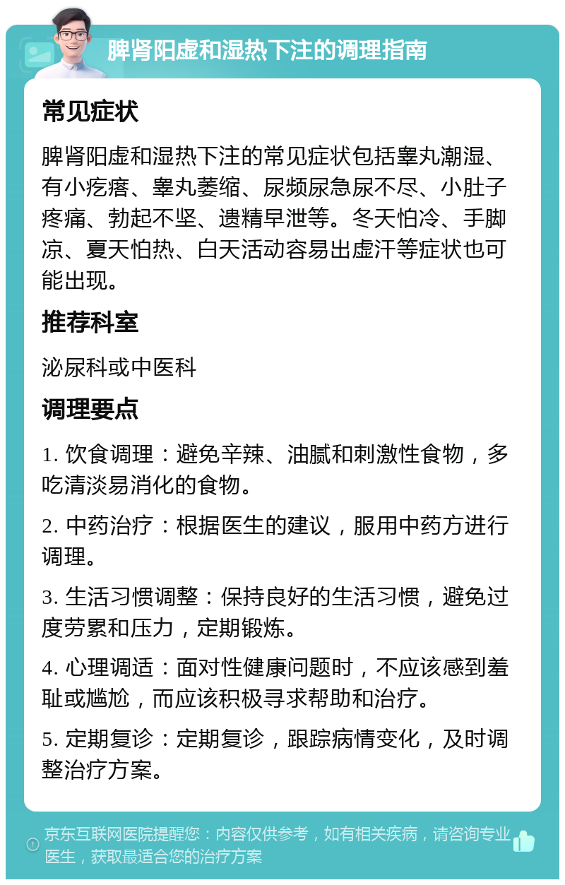 脾肾阳虚和湿热下注的调理指南 常见症状 脾肾阳虚和湿热下注的常见症状包括睾丸潮湿、有小疙瘩、睾丸萎缩、尿频尿急尿不尽、小肚子疼痛、勃起不坚、遗精早泄等。冬天怕冷、手脚凉、夏天怕热、白天活动容易出虚汗等症状也可能出现。 推荐科室 泌尿科或中医科 调理要点 1. 饮食调理：避免辛辣、油腻和刺激性食物，多吃清淡易消化的食物。 2. 中药治疗：根据医生的建议，服用中药方进行调理。 3. 生活习惯调整：保持良好的生活习惯，避免过度劳累和压力，定期锻炼。 4. 心理调适：面对性健康问题时，不应该感到羞耻或尴尬，而应该积极寻求帮助和治疗。 5. 定期复诊：定期复诊，跟踪病情变化，及时调整治疗方案。