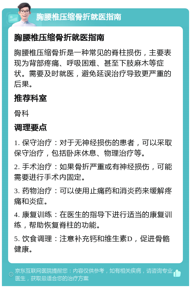 胸腰椎压缩骨折就医指南 胸腰椎压缩骨折就医指南 胸腰椎压缩骨折是一种常见的脊柱损伤，主要表现为背部疼痛、呼吸困难、甚至下肢麻木等症状。需要及时就医，避免延误治疗导致更严重的后果。 推荐科室 骨科 调理要点 1. 保守治疗：对于无神经损伤的患者，可以采取保守治疗，包括卧床休息、物理治疗等。 2. 手术治疗：如果骨折严重或有神经损伤，可能需要进行手术内固定。 3. 药物治疗：可以使用止痛药和消炎药来缓解疼痛和炎症。 4. 康复训练：在医生的指导下进行适当的康复训练，帮助恢复脊柱的功能。 5. 饮食调理：注意补充钙和维生素D，促进骨骼健康。