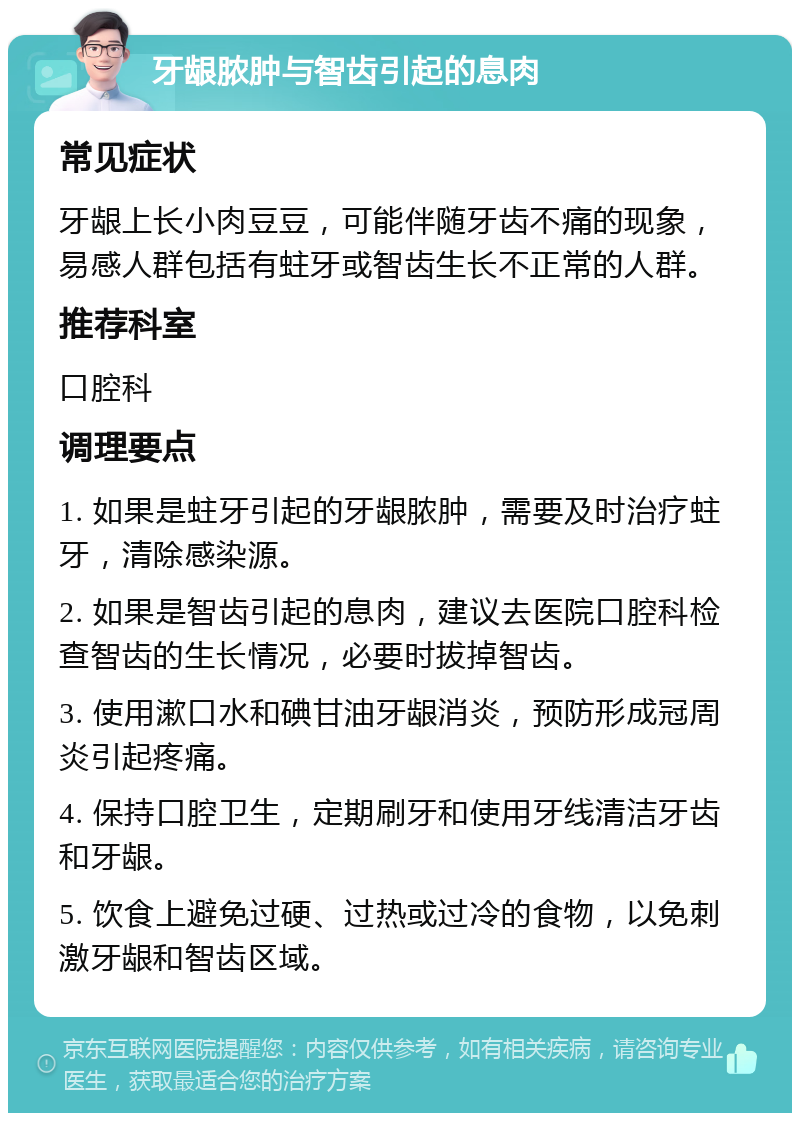 牙龈脓肿与智齿引起的息肉 常见症状 牙龈上长小肉豆豆，可能伴随牙齿不痛的现象，易感人群包括有蛀牙或智齿生长不正常的人群。 推荐科室 口腔科 调理要点 1. 如果是蛀牙引起的牙龈脓肿，需要及时治疗蛀牙，清除感染源。 2. 如果是智齿引起的息肉，建议去医院口腔科检查智齿的生长情况，必要时拔掉智齿。 3. 使用漱口水和碘甘油牙龈消炎，预防形成冠周炎引起疼痛。 4. 保持口腔卫生，定期刷牙和使用牙线清洁牙齿和牙龈。 5. 饮食上避免过硬、过热或过冷的食物，以免刺激牙龈和智齿区域。