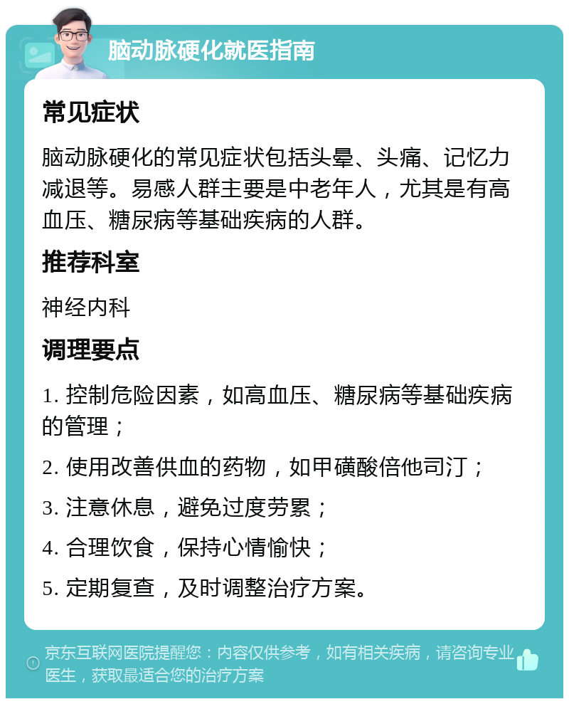 脑动脉硬化就医指南 常见症状 脑动脉硬化的常见症状包括头晕、头痛、记忆力减退等。易感人群主要是中老年人，尤其是有高血压、糖尿病等基础疾病的人群。 推荐科室 神经内科 调理要点 1. 控制危险因素，如高血压、糖尿病等基础疾病的管理； 2. 使用改善供血的药物，如甲磺酸倍他司汀； 3. 注意休息，避免过度劳累； 4. 合理饮食，保持心情愉快； 5. 定期复查，及时调整治疗方案。