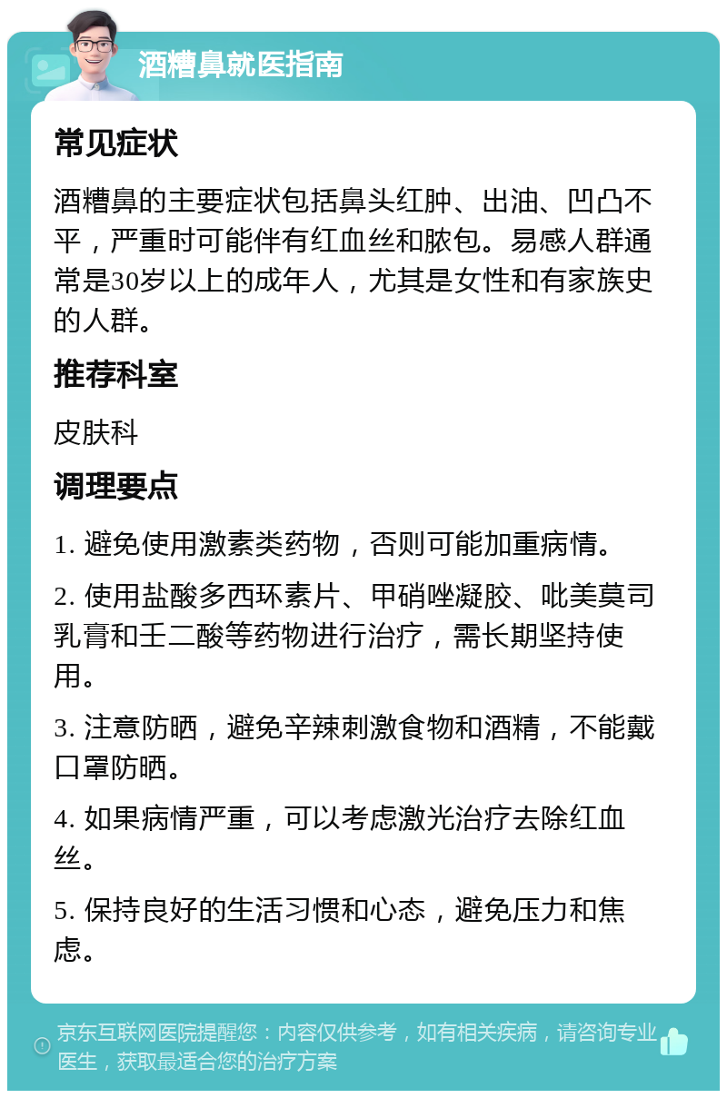 酒糟鼻就医指南 常见症状 酒糟鼻的主要症状包括鼻头红肿、出油、凹凸不平，严重时可能伴有红血丝和脓包。易感人群通常是30岁以上的成年人，尤其是女性和有家族史的人群。 推荐科室 皮肤科 调理要点 1. 避免使用激素类药物，否则可能加重病情。 2. 使用盐酸多西环素片、甲硝唑凝胶、吡美莫司乳膏和壬二酸等药物进行治疗，需长期坚持使用。 3. 注意防晒，避免辛辣刺激食物和酒精，不能戴口罩防晒。 4. 如果病情严重，可以考虑激光治疗去除红血丝。 5. 保持良好的生活习惯和心态，避免压力和焦虑。