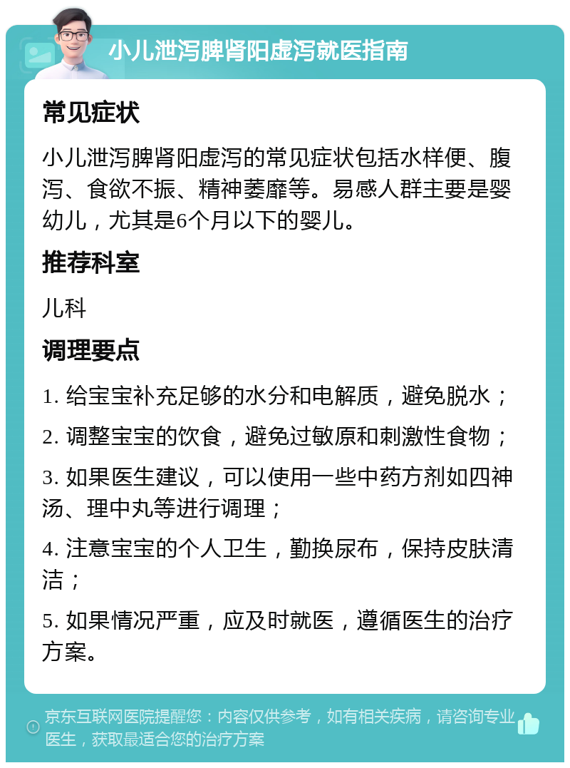 小儿泄泻脾肾阳虚泻就医指南 常见症状 小儿泄泻脾肾阳虚泻的常见症状包括水样便、腹泻、食欲不振、精神萎靡等。易感人群主要是婴幼儿，尤其是6个月以下的婴儿。 推荐科室 儿科 调理要点 1. 给宝宝补充足够的水分和电解质，避免脱水； 2. 调整宝宝的饮食，避免过敏原和刺激性食物； 3. 如果医生建议，可以使用一些中药方剂如四神汤、理中丸等进行调理； 4. 注意宝宝的个人卫生，勤换尿布，保持皮肤清洁； 5. 如果情况严重，应及时就医，遵循医生的治疗方案。