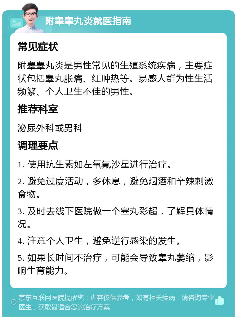 附睾睾丸炎就医指南 常见症状 附睾睾丸炎是男性常见的生殖系统疾病，主要症状包括睾丸胀痛、红肿热等。易感人群为性生活频繁、个人卫生不佳的男性。 推荐科室 泌尿外科或男科 调理要点 1. 使用抗生素如左氧氟沙星进行治疗。 2. 避免过度活动，多休息，避免烟酒和辛辣刺激食物。 3. 及时去线下医院做一个睾丸彩超，了解具体情况。 4. 注意个人卫生，避免逆行感染的发生。 5. 如果长时间不治疗，可能会导致睾丸萎缩，影响生育能力。