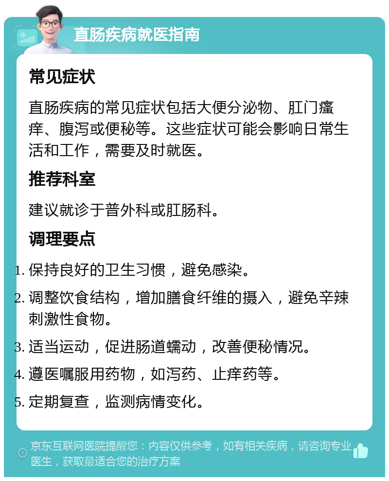 直肠疾病就医指南 常见症状 直肠疾病的常见症状包括大便分泌物、肛门瘙痒、腹泻或便秘等。这些症状可能会影响日常生活和工作，需要及时就医。 推荐科室 建议就诊于普外科或肛肠科。 调理要点 保持良好的卫生习惯，避免感染。 调整饮食结构，增加膳食纤维的摄入，避免辛辣刺激性食物。 适当运动，促进肠道蠕动，改善便秘情况。 遵医嘱服用药物，如泻药、止痒药等。 定期复查，监测病情变化。