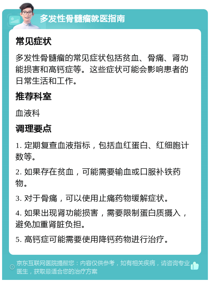 多发性骨髓瘤就医指南 常见症状 多发性骨髓瘤的常见症状包括贫血、骨痛、肾功能损害和高钙症等。这些症状可能会影响患者的日常生活和工作。 推荐科室 血液科 调理要点 1. 定期复查血液指标，包括血红蛋白、红细胞计数等。 2. 如果存在贫血，可能需要输血或口服补铁药物。 3. 对于骨痛，可以使用止痛药物缓解症状。 4. 如果出现肾功能损害，需要限制蛋白质摄入，避免加重肾脏负担。 5. 高钙症可能需要使用降钙药物进行治疗。