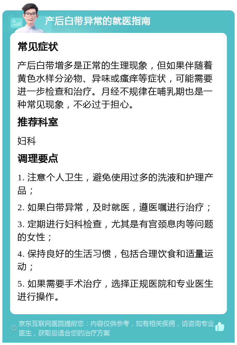 产后白带异常的就医指南 常见症状 产后白带增多是正常的生理现象，但如果伴随着黄色水样分泌物、异味或瘙痒等症状，可能需要进一步检查和治疗。月经不规律在哺乳期也是一种常见现象，不必过于担心。 推荐科室 妇科 调理要点 1. 注意个人卫生，避免使用过多的洗液和护理产品； 2. 如果白带异常，及时就医，遵医嘱进行治疗； 3. 定期进行妇科检查，尤其是有宫颈息肉等问题的女性； 4. 保持良好的生活习惯，包括合理饮食和适量运动； 5. 如果需要手术治疗，选择正规医院和专业医生进行操作。