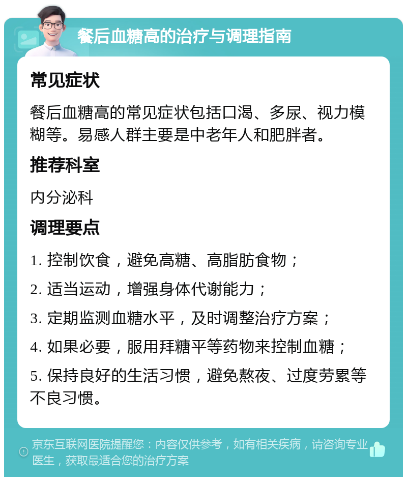 餐后血糖高的治疗与调理指南 常见症状 餐后血糖高的常见症状包括口渴、多尿、视力模糊等。易感人群主要是中老年人和肥胖者。 推荐科室 内分泌科 调理要点 1. 控制饮食，避免高糖、高脂肪食物； 2. 适当运动，增强身体代谢能力； 3. 定期监测血糖水平，及时调整治疗方案； 4. 如果必要，服用拜糖平等药物来控制血糖； 5. 保持良好的生活习惯，避免熬夜、过度劳累等不良习惯。