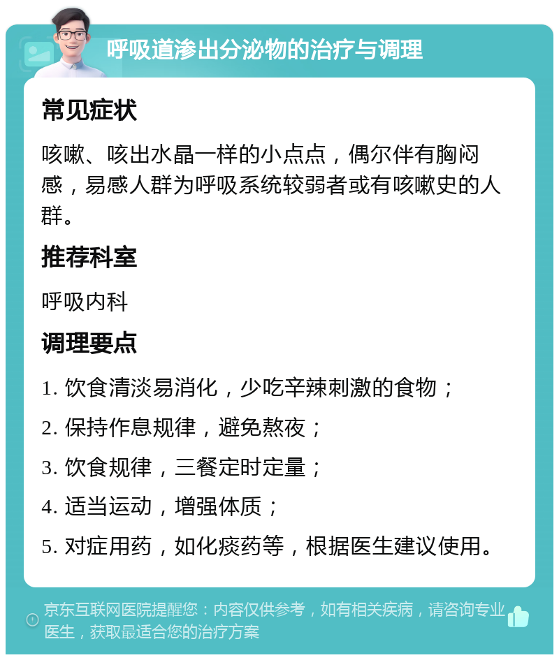 呼吸道渗出分泌物的治疗与调理 常见症状 咳嗽、咳出水晶一样的小点点，偶尔伴有胸闷感，易感人群为呼吸系统较弱者或有咳嗽史的人群。 推荐科室 呼吸内科 调理要点 1. 饮食清淡易消化，少吃辛辣刺激的食物； 2. 保持作息规律，避免熬夜； 3. 饮食规律，三餐定时定量； 4. 适当运动，增强体质； 5. 对症用药，如化痰药等，根据医生建议使用。