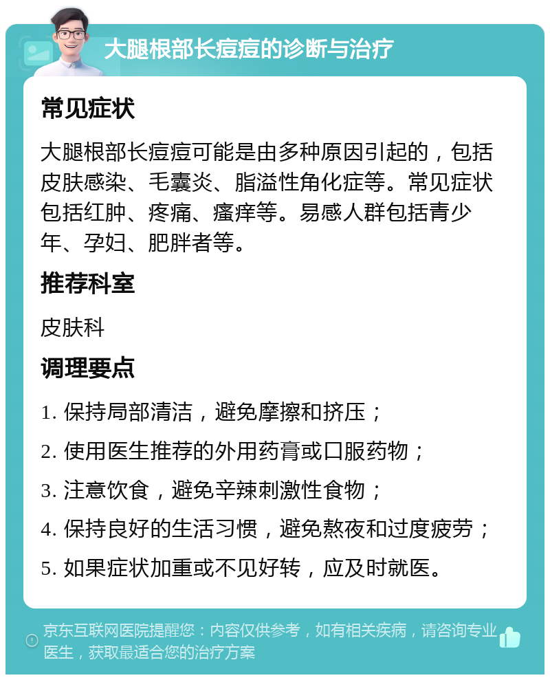 大腿根部长痘痘的诊断与治疗 常见症状 大腿根部长痘痘可能是由多种原因引起的，包括皮肤感染、毛囊炎、脂溢性角化症等。常见症状包括红肿、疼痛、瘙痒等。易感人群包括青少年、孕妇、肥胖者等。 推荐科室 皮肤科 调理要点 1. 保持局部清洁，避免摩擦和挤压； 2. 使用医生推荐的外用药膏或口服药物； 3. 注意饮食，避免辛辣刺激性食物； 4. 保持良好的生活习惯，避免熬夜和过度疲劳； 5. 如果症状加重或不见好转，应及时就医。