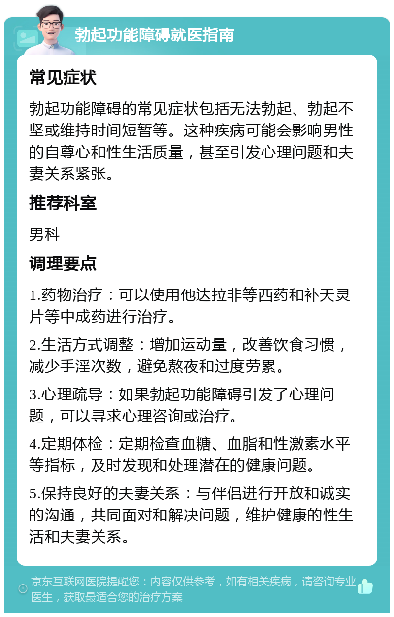 勃起功能障碍就医指南 常见症状 勃起功能障碍的常见症状包括无法勃起、勃起不坚或维持时间短暂等。这种疾病可能会影响男性的自尊心和性生活质量，甚至引发心理问题和夫妻关系紧张。 推荐科室 男科 调理要点 1.药物治疗：可以使用他达拉非等西药和补天灵片等中成药进行治疗。 2.生活方式调整：增加运动量，改善饮食习惯，减少手淫次数，避免熬夜和过度劳累。 3.心理疏导：如果勃起功能障碍引发了心理问题，可以寻求心理咨询或治疗。 4.定期体检：定期检查血糖、血脂和性激素水平等指标，及时发现和处理潜在的健康问题。 5.保持良好的夫妻关系：与伴侣进行开放和诚实的沟通，共同面对和解决问题，维护健康的性生活和夫妻关系。