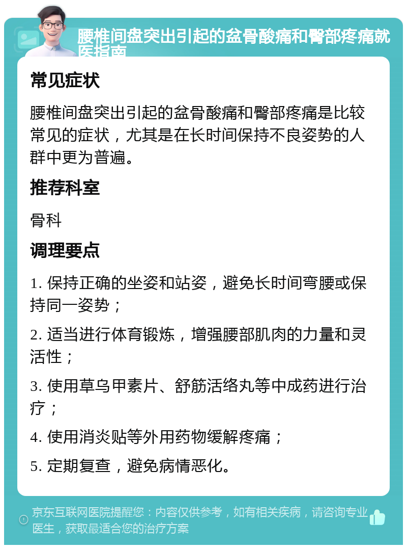 腰椎间盘突出引起的盆骨酸痛和臀部疼痛就医指南 常见症状 腰椎间盘突出引起的盆骨酸痛和臀部疼痛是比较常见的症状，尤其是在长时间保持不良姿势的人群中更为普遍。 推荐科室 骨科 调理要点 1. 保持正确的坐姿和站姿，避免长时间弯腰或保持同一姿势； 2. 适当进行体育锻炼，增强腰部肌肉的力量和灵活性； 3. 使用草乌甲素片、舒筋活络丸等中成药进行治疗； 4. 使用消炎贴等外用药物缓解疼痛； 5. 定期复查，避免病情恶化。