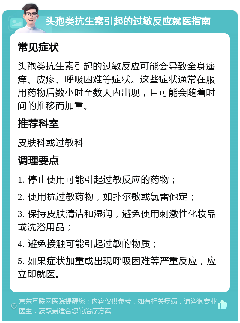 头孢类抗生素引起的过敏反应就医指南 常见症状 头孢类抗生素引起的过敏反应可能会导致全身瘙痒、皮疹、呼吸困难等症状。这些症状通常在服用药物后数小时至数天内出现，且可能会随着时间的推移而加重。 推荐科室 皮肤科或过敏科 调理要点 1. 停止使用可能引起过敏反应的药物； 2. 使用抗过敏药物，如扑尔敏或氯雷他定； 3. 保持皮肤清洁和湿润，避免使用刺激性化妆品或洗浴用品； 4. 避免接触可能引起过敏的物质； 5. 如果症状加重或出现呼吸困难等严重反应，应立即就医。