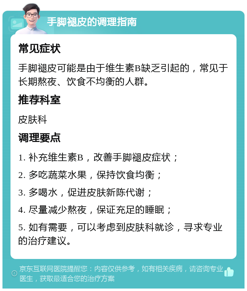 手脚褪皮的调理指南 常见症状 手脚褪皮可能是由于维生素B缺乏引起的，常见于长期熬夜、饮食不均衡的人群。 推荐科室 皮肤科 调理要点 1. 补充维生素B，改善手脚褪皮症状； 2. 多吃蔬菜水果，保持饮食均衡； 3. 多喝水，促进皮肤新陈代谢； 4. 尽量减少熬夜，保证充足的睡眠； 5. 如有需要，可以考虑到皮肤科就诊，寻求专业的治疗建议。