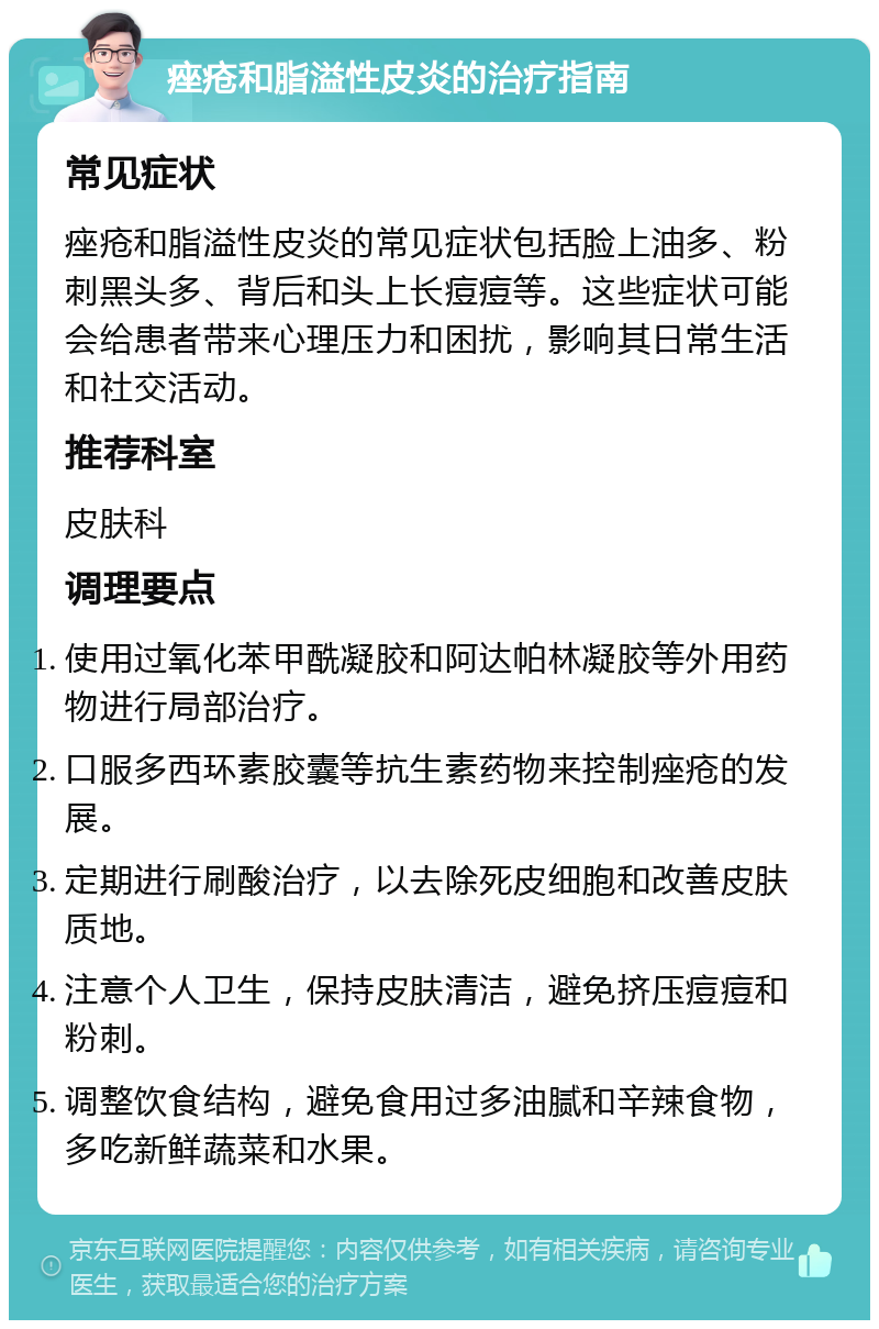 痤疮和脂溢性皮炎的治疗指南 常见症状 痤疮和脂溢性皮炎的常见症状包括脸上油多、粉刺黑头多、背后和头上长痘痘等。这些症状可能会给患者带来心理压力和困扰，影响其日常生活和社交活动。 推荐科室 皮肤科 调理要点 使用过氧化苯甲酰凝胶和阿达帕林凝胶等外用药物进行局部治疗。 口服多西环素胶囊等抗生素药物来控制痤疮的发展。 定期进行刷酸治疗，以去除死皮细胞和改善皮肤质地。 注意个人卫生，保持皮肤清洁，避免挤压痘痘和粉刺。 调整饮食结构，避免食用过多油腻和辛辣食物，多吃新鲜蔬菜和水果。