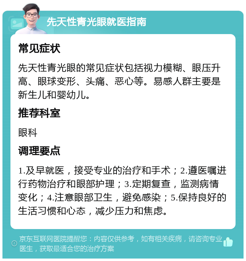 先天性青光眼就医指南 常见症状 先天性青光眼的常见症状包括视力模糊、眼压升高、眼球变形、头痛、恶心等。易感人群主要是新生儿和婴幼儿。 推荐科室 眼科 调理要点 1.及早就医，接受专业的治疗和手术；2.遵医嘱进行药物治疗和眼部护理；3.定期复查，监测病情变化；4.注意眼部卫生，避免感染；5.保持良好的生活习惯和心态，减少压力和焦虑。