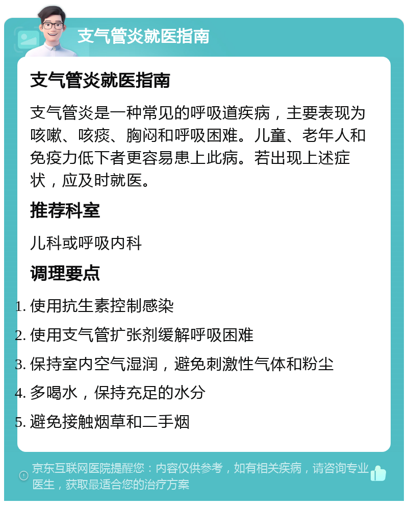 支气管炎就医指南 支气管炎就医指南 支气管炎是一种常见的呼吸道疾病，主要表现为咳嗽、咳痰、胸闷和呼吸困难。儿童、老年人和免疫力低下者更容易患上此病。若出现上述症状，应及时就医。 推荐科室 儿科或呼吸内科 调理要点 使用抗生素控制感染 使用支气管扩张剂缓解呼吸困难 保持室内空气湿润，避免刺激性气体和粉尘 多喝水，保持充足的水分 避免接触烟草和二手烟