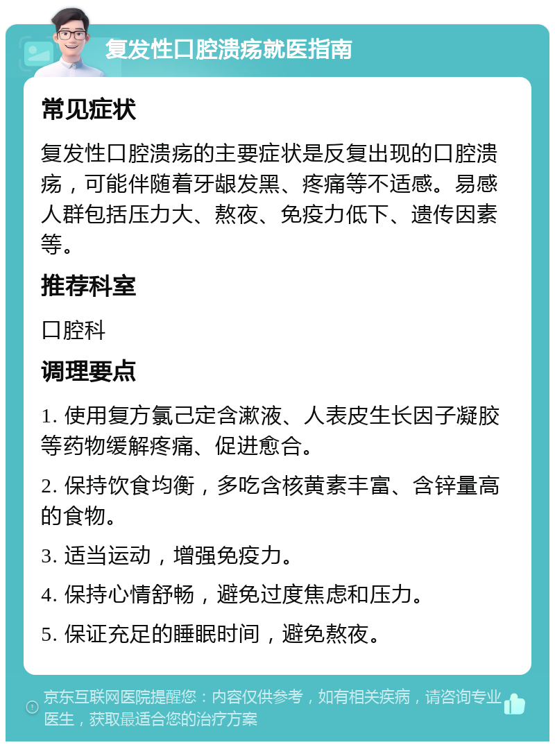 复发性口腔溃疡就医指南 常见症状 复发性口腔溃疡的主要症状是反复出现的口腔溃疡，可能伴随着牙龈发黑、疼痛等不适感。易感人群包括压力大、熬夜、免疫力低下、遗传因素等。 推荐科室 口腔科 调理要点 1. 使用复方氯己定含漱液、人表皮生长因子凝胶等药物缓解疼痛、促进愈合。 2. 保持饮食均衡，多吃含核黄素丰富、含锌量高的食物。 3. 适当运动，增强免疫力。 4. 保持心情舒畅，避免过度焦虑和压力。 5. 保证充足的睡眠时间，避免熬夜。