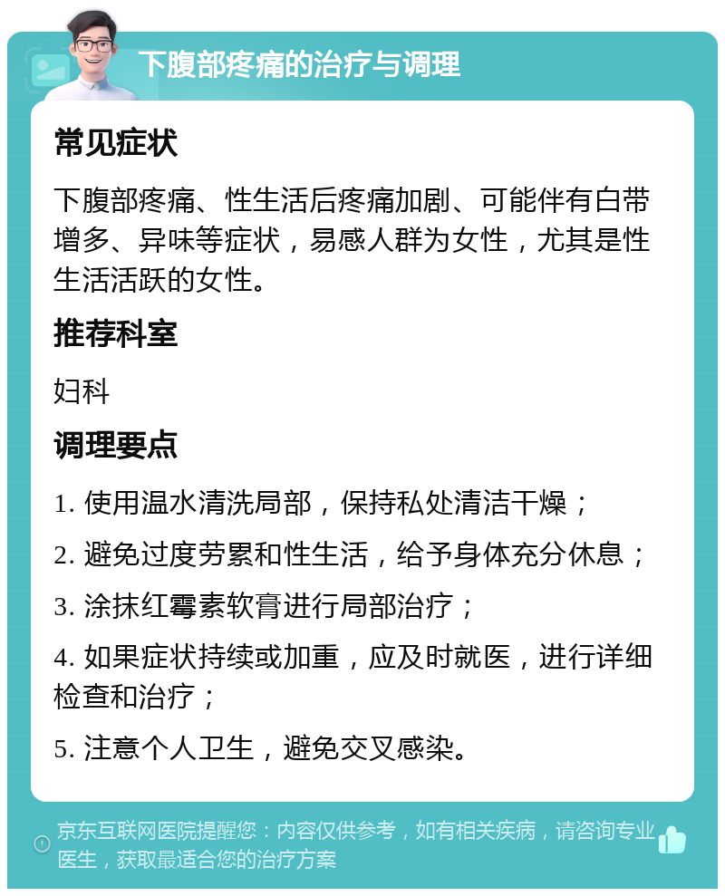 下腹部疼痛的治疗与调理 常见症状 下腹部疼痛、性生活后疼痛加剧、可能伴有白带增多、异味等症状，易感人群为女性，尤其是性生活活跃的女性。 推荐科室 妇科 调理要点 1. 使用温水清洗局部，保持私处清洁干燥； 2. 避免过度劳累和性生活，给予身体充分休息； 3. 涂抹红霉素软膏进行局部治疗； 4. 如果症状持续或加重，应及时就医，进行详细检查和治疗； 5. 注意个人卫生，避免交叉感染。