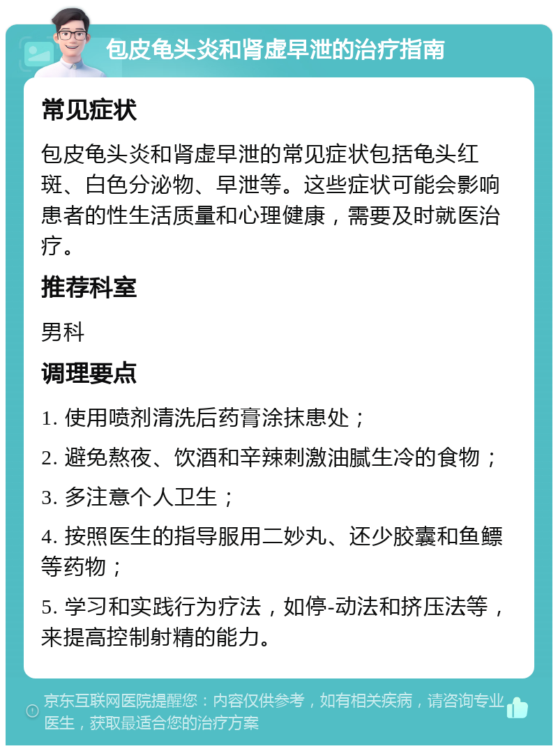 包皮龟头炎和肾虚早泄的治疗指南 常见症状 包皮龟头炎和肾虚早泄的常见症状包括龟头红斑、白色分泌物、早泄等。这些症状可能会影响患者的性生活质量和心理健康，需要及时就医治疗。 推荐科室 男科 调理要点 1. 使用喷剂清洗后药膏涂抹患处； 2. 避免熬夜、饮酒和辛辣刺激油腻生冷的食物； 3. 多注意个人卫生； 4. 按照医生的指导服用二妙丸、还少胶囊和鱼鳔等药物； 5. 学习和实践行为疗法，如停-动法和挤压法等，来提高控制射精的能力。